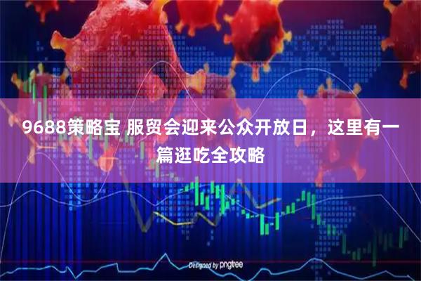 9688策略宝 服贸会迎来公众开放日，这里有一篇逛吃全攻略