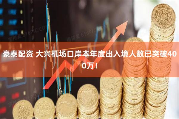 豪泰配资 大兴机场口岸本年度出入境人数已突破400万！