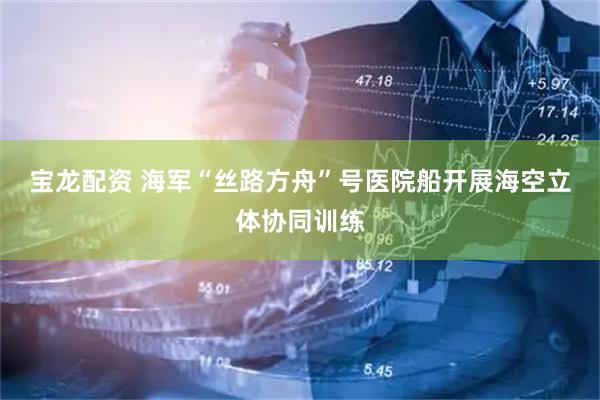 宝龙配资 海军“丝路方舟”号医院船开展海空立体协同训练