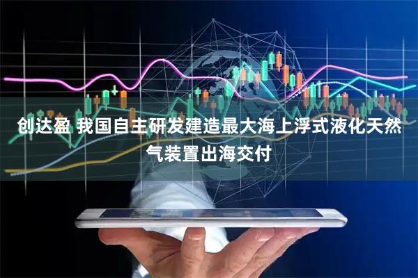 创达盈 我国自主研发建造最大海上浮式液化天然气装置出海交付