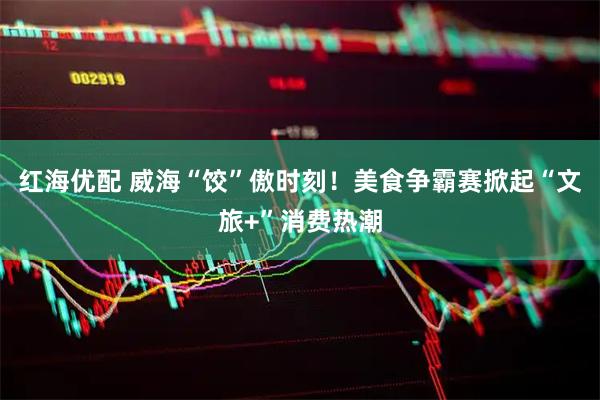 红海优配 威海“饺”傲时刻！美食争霸赛掀起“文旅+”消费热潮