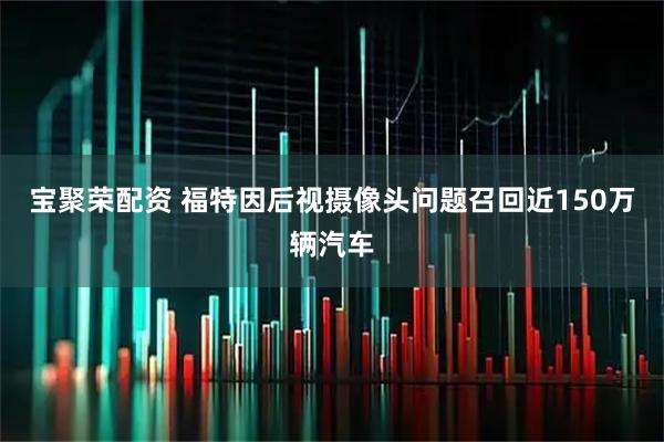 宝聚荣配资 福特因后视摄像头问题召回近150万辆汽车