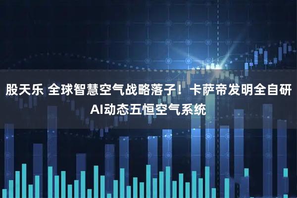 股天乐 全球智慧空气战略落子！卡萨帝发明全自研AI动态五恒空气系统