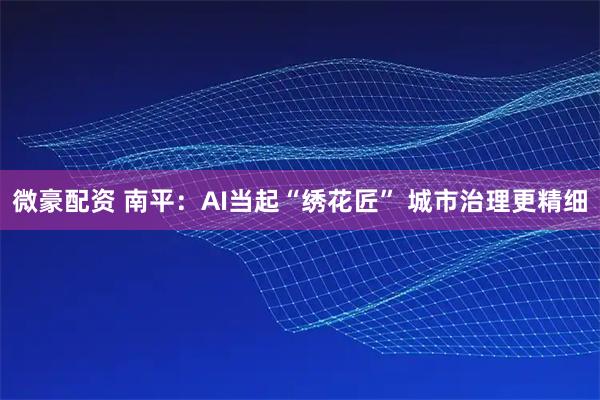 微豪配资 南平：AI当起“绣花匠” 城市治理更精细