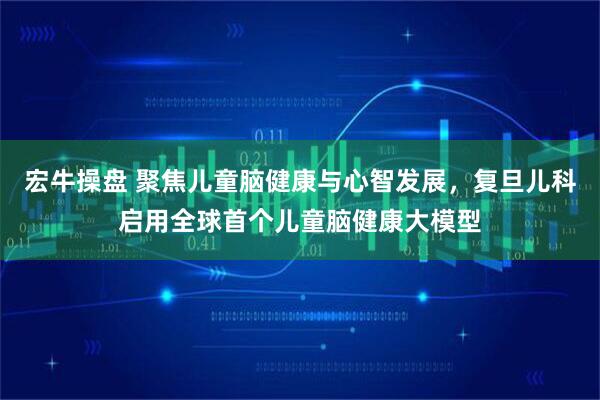 宏牛操盘 聚焦儿童脑健康与心智发展，复旦儿科启用全球首个儿童脑健康大模型