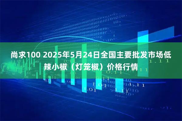 尚求100 2025年5月24日全国主要批发市场低辣小椒（灯笼椒）价格行情