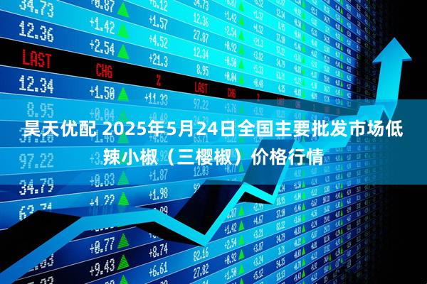 昊天优配 2025年5月24日全国主要批发市场低辣小椒（三樱椒）价格行情