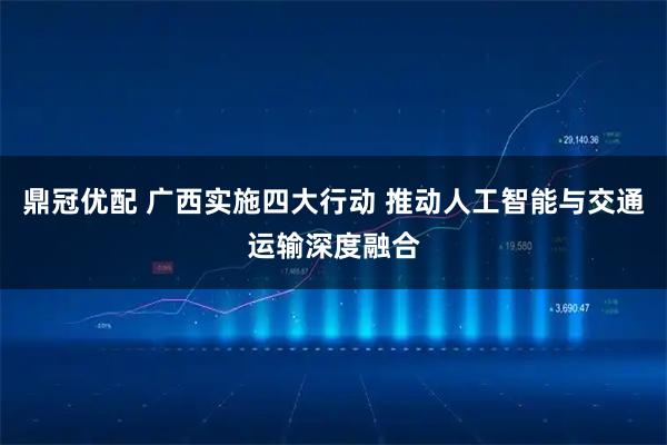 鼎冠优配 广西实施四大行动 推动人工智能与交通运输深度融合