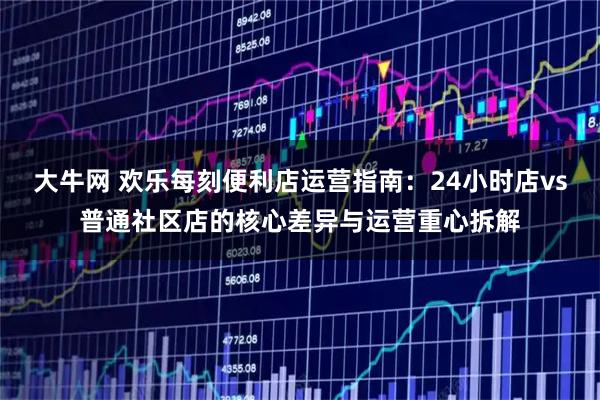 大牛网 欢乐每刻便利店运营指南：24小时店vs普通社区店的核心差异与运营重心拆解