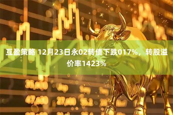 互盈策略 12月23日永02转债下跌017%，转股溢价率1423%