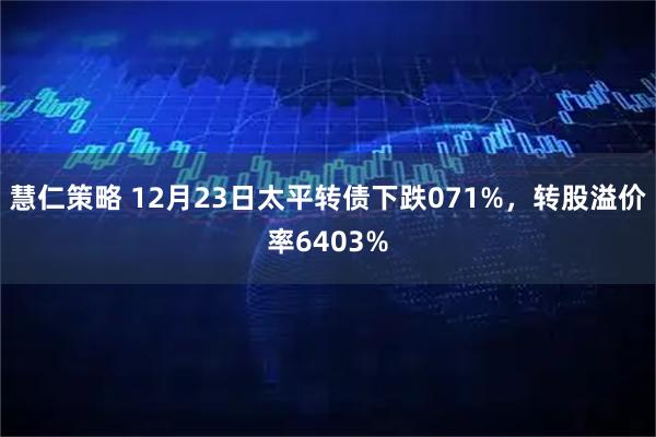 慧仁策略 12月23日太平转债下跌071%，转股溢价率6403%