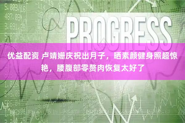 优益配资 卢靖姗庆祝出月子，晒素颜健身照超惊艳，腰腹部零赘肉恢复太好了