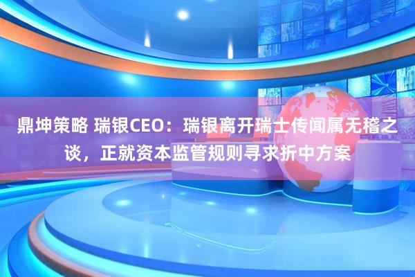 鼎坤策略 瑞银CEO：瑞银离开瑞士传闻属无稽之谈，正就资本监管规则寻求折中方案