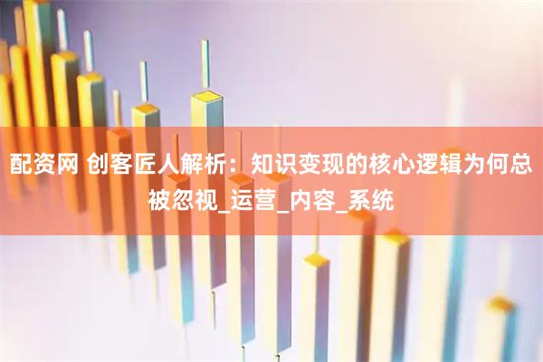 配资网 创客匠人解析：知识变现的核心逻辑为何总被忽视_运营_内容_系统
