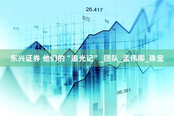 东兴证券 他们的“追光记”_团队_孟伟卿_珠宝