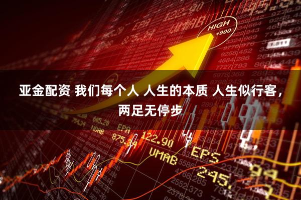 亚金配资 我们每个人 人生的本质 人生似行客，两足无停步