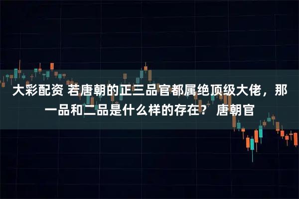 大彩配资 若唐朝的正三品官都属绝顶级大佬，那一品和二品是什么样的存在？ 唐朝官